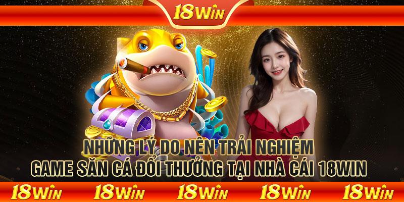 Những lý do nên trải nghiệm game săn cá đổi thưởng tại nhà cái 18WIN